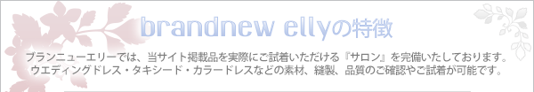 【brandnew ellyの特徴】　ブランニューエリーでは、当サイト掲載品を実際にご試着いただける『サロン』を完備いたしております。ウエディングドレス・タキシード・カラードレスなどの素材、縫製、品質のご確認やご試着が可能です。