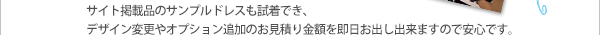 サイト掲載品のサンプルドレスも試着でき、デザイン変更やオプション追加のお見積り金額を即日お出し出来ますので安心です。