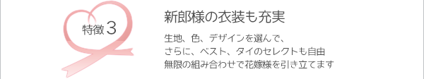【新郎様の衣装も充実】　生地、色、デザインを選んで、さらに、ベスト、タイのセレクトも自由。無限の組み合わせで花嫁様を引き立てます。