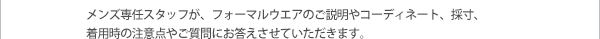 メンズ専任スタッフが、フォーマルウエアのご説明やコーディネート、採寸、着用時の注意点やご質問にお答えさせていただきます。