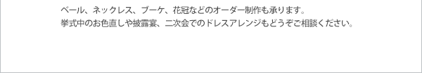 ベール、ネックレス、ブーケ、花冠などのオーダー制作も承ります。挙式中のお色直しや披露宴、二次会でのドレスアレンジもどうぞご相談ください。